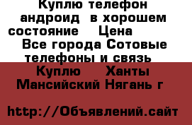 Куплю телефон андроид, в хорошем состояние  › Цена ­ 1 000 - Все города Сотовые телефоны и связь » Куплю   . Ханты-Мансийский,Нягань г.